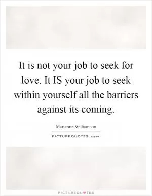 It is not your job to seek for love. It IS your job to seek within yourself all the barriers against its coming Picture Quote #1