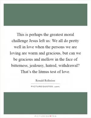 This is perhaps the greatest moral challenge Jesus left us: We all do pretty well in love when the persons we are loving are warm and gracious, but can we be gracious and mellow in the face of bitterness, jealousy, hatred, withdrawal? That’s the litmus test of love Picture Quote #1