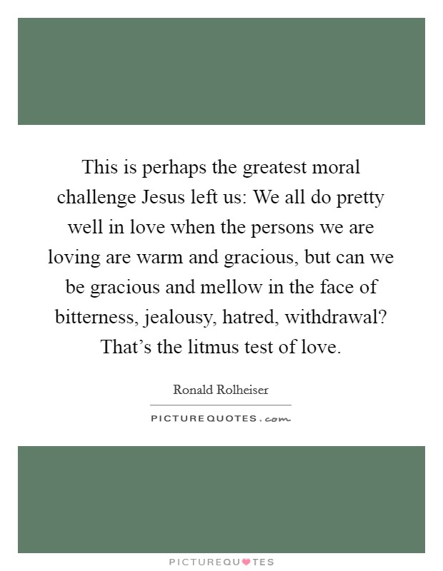 This is perhaps the greatest moral challenge Jesus left us: We all do pretty well in love when the persons we are loving are warm and gracious, but can we be gracious and mellow in the face of bitterness, jealousy, hatred, withdrawal? That's the litmus test of love Picture Quote #1
