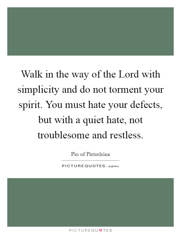 Walk in the way of the Lord with simplicity and do not torment your spirit. You must hate your defects, but with a quiet hate, not troublesome and restless Picture Quote #1