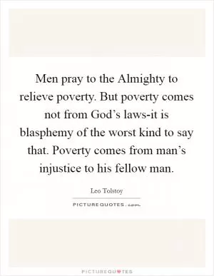 Men pray to the Almighty to relieve poverty. But poverty comes not from God’s laws-it is blasphemy of the worst kind to say that. Poverty comes from man’s injustice to his fellow man Picture Quote #1