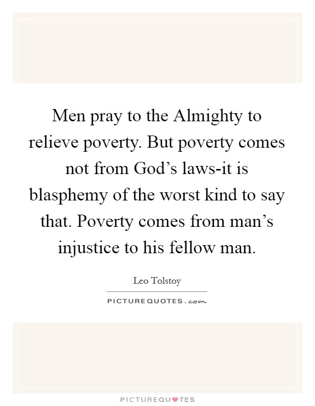 Men pray to the Almighty to relieve poverty. But poverty comes not from God's laws-it is blasphemy of the worst kind to say that. Poverty comes from man's injustice to his fellow man Picture Quote #1