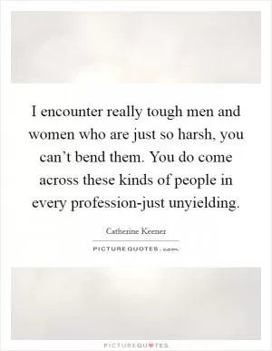 I encounter really tough men and women who are just so harsh, you can’t bend them. You do come across these kinds of people in every profession-just unyielding Picture Quote #1