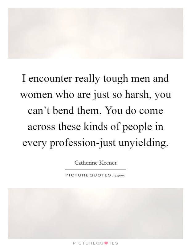 I encounter really tough men and women who are just so harsh, you can't bend them. You do come across these kinds of people in every profession-just unyielding Picture Quote #1