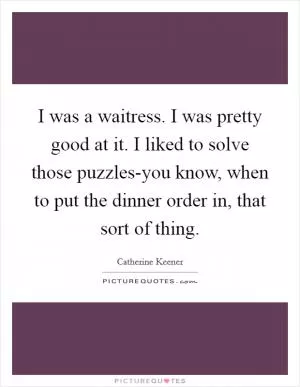 I was a waitress. I was pretty good at it. I liked to solve those puzzles-you know, when to put the dinner order in, that sort of thing Picture Quote #1