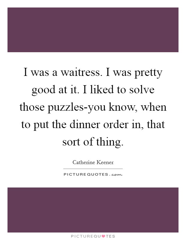 I was a waitress. I was pretty good at it. I liked to solve those puzzles-you know, when to put the dinner order in, that sort of thing Picture Quote #1
