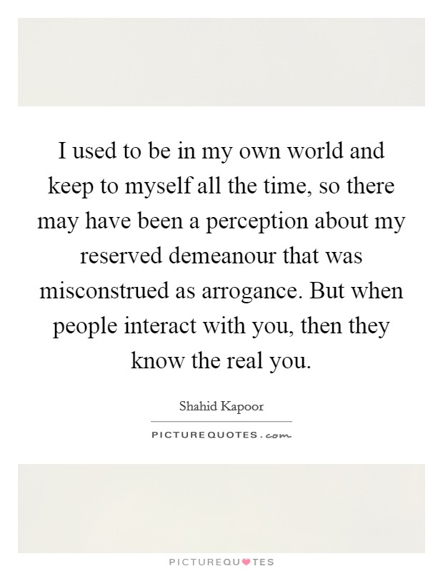 I used to be in my own world and keep to myself all the time, so there may have been a perception about my reserved demeanour that was misconstrued as arrogance. But when people interact with you, then they know the real you Picture Quote #1