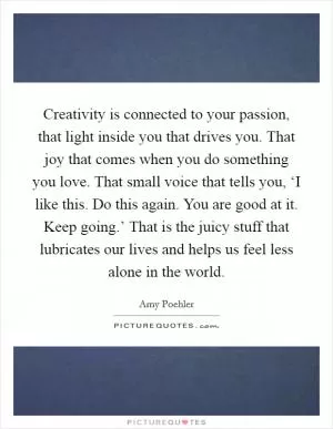 Creativity is connected to your passion, that light inside you that drives you. That joy that comes when you do something you love. That small voice that tells you, ‘I like this. Do this again. You are good at it. Keep going.’ That is the juicy stuff that lubricates our lives and helps us feel less alone in the world Picture Quote #1