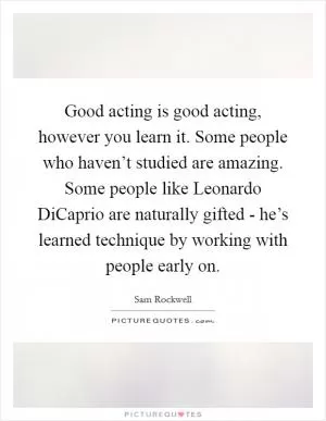 Good acting is good acting, however you learn it. Some people who haven’t studied are amazing. Some people like Leonardo DiCaprio are naturally gifted - he’s learned technique by working with people early on Picture Quote #1