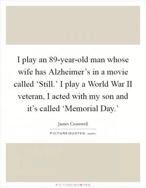 I play an 89-year-old man whose wife has Alzheimer’s in a movie called ‘Still.’ I play a World War II veteran, I acted with my son and it’s called ‘Memorial Day.’ Picture Quote #1