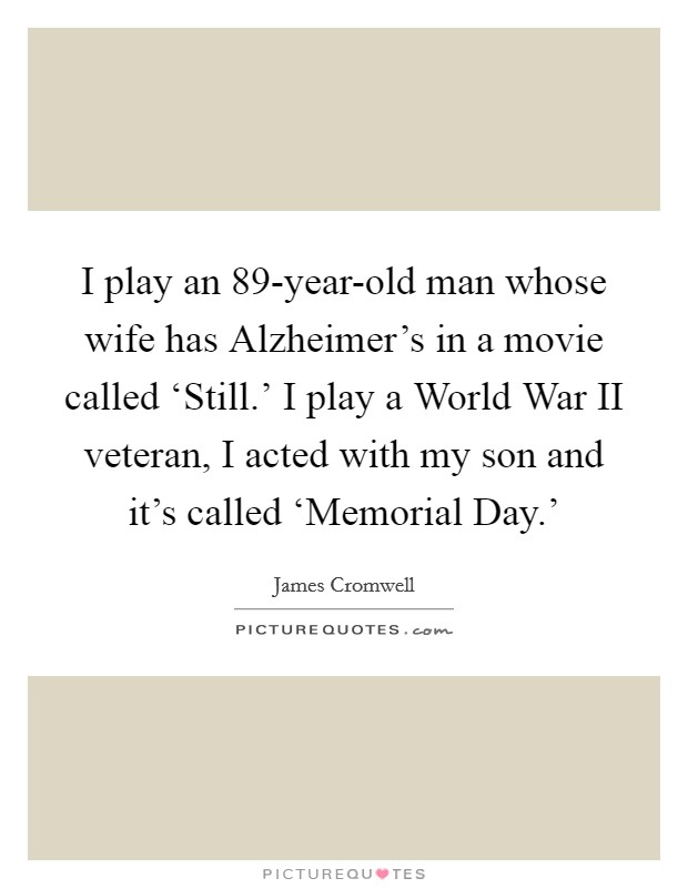 I play an 89-year-old man whose wife has Alzheimer's in a movie called ‘Still.' I play a World War II veteran, I acted with my son and it's called ‘Memorial Day.' Picture Quote #1