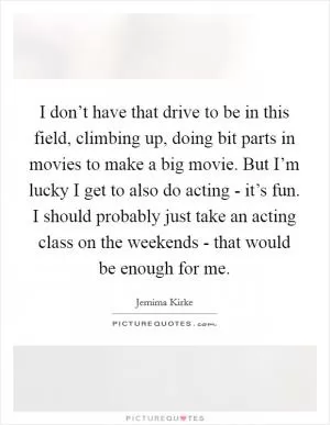 I don’t have that drive to be in this field, climbing up, doing bit parts in movies to make a big movie. But I’m lucky I get to also do acting - it’s fun. I should probably just take an acting class on the weekends - that would be enough for me Picture Quote #1