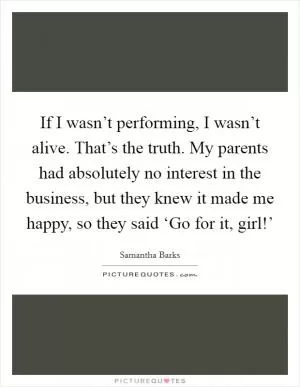 If I wasn’t performing, I wasn’t alive. That’s the truth. My parents had absolutely no interest in the business, but they knew it made me happy, so they said ‘Go for it, girl!’ Picture Quote #1