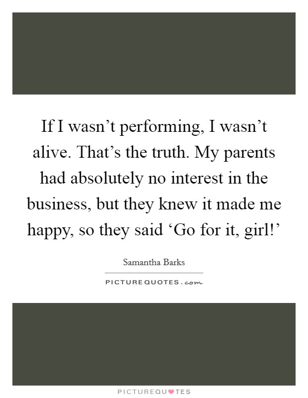 If I wasn't performing, I wasn't alive. That's the truth. My parents had absolutely no interest in the business, but they knew it made me happy, so they said ‘Go for it, girl!' Picture Quote #1
