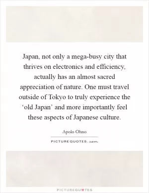 Japan, not only a mega-busy city that thrives on electronics and efficiency, actually has an almost sacred appreciation of nature. One must travel outside of Tokyo to truly experience the ‘old Japan’ and more importantly feel these aspects of Japanese culture Picture Quote #1