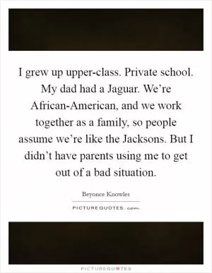 I grew up upper-class. Private school. My dad had a Jaguar. We’re African-American, and we work together as a family, so people assume we’re like the Jacksons. But I didn’t have parents using me to get out of a bad situation Picture Quote #1