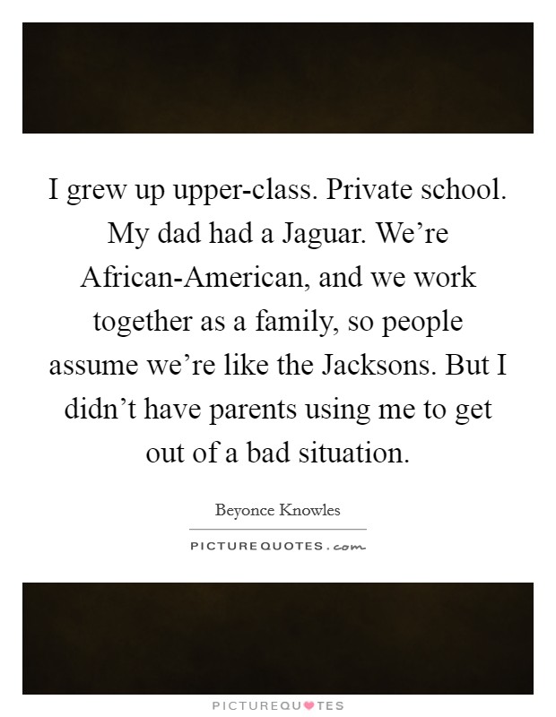 I grew up upper-class. Private school. My dad had a Jaguar. We're African-American, and we work together as a family, so people assume we're like the Jacksons. But I didn't have parents using me to get out of a bad situation Picture Quote #1