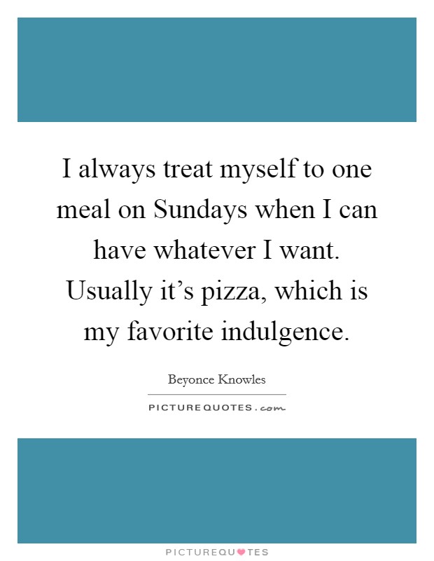 I always treat myself to one meal on Sundays when I can have whatever I want. Usually it's pizza, which is my favorite indulgence Picture Quote #1