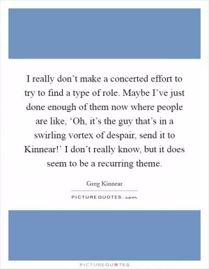 I really don’t make a concerted effort to try to find a type of role. Maybe I’ve just done enough of them now where people are like, ‘Oh, it’s the guy that’s in a swirling vortex of despair, send it to Kinnear!’ I don’t really know, but it does seem to be a recurring theme Picture Quote #1