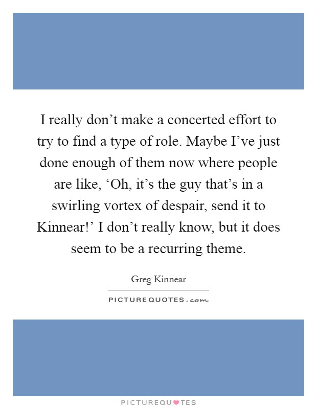 I really don't make a concerted effort to try to find a type of role. Maybe I've just done enough of them now where people are like, ‘Oh, it's the guy that's in a swirling vortex of despair, send it to Kinnear!' I don't really know, but it does seem to be a recurring theme Picture Quote #1