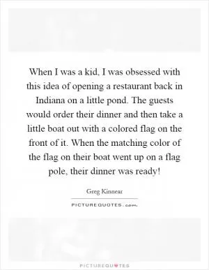 When I was a kid, I was obsessed with this idea of opening a restaurant back in Indiana on a little pond. The guests would order their dinner and then take a little boat out with a colored flag on the front of it. When the matching color of the flag on their boat went up on a flag pole, their dinner was ready! Picture Quote #1