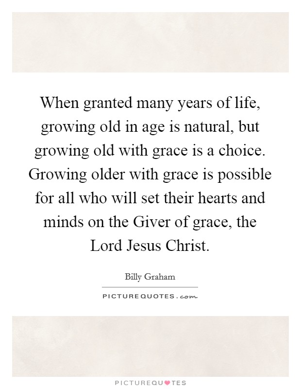 When granted many years of life, growing old in age is natural, but growing old with grace is a choice. Growing older with grace is possible for all who will set their hearts and minds on the Giver of grace, the Lord Jesus Christ Picture Quote #1