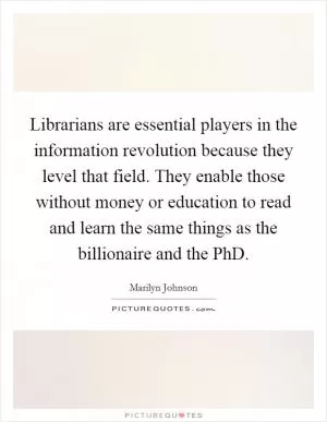 Librarians are essential players in the information revolution because they level that field. They enable those without money or education to read and learn the same things as the billionaire and the PhD Picture Quote #1
