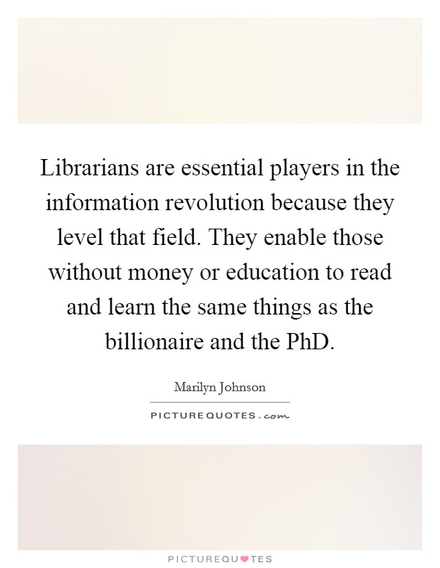 Librarians are essential players in the information revolution because they level that field. They enable those without money or education to read and learn the same things as the billionaire and the PhD Picture Quote #1
