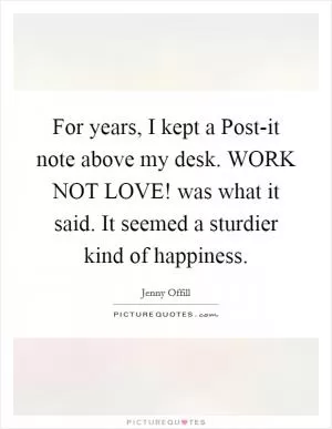 For years, I kept a Post-it note above my desk. WORK NOT LOVE! was what it said. It seemed a sturdier kind of happiness Picture Quote #1