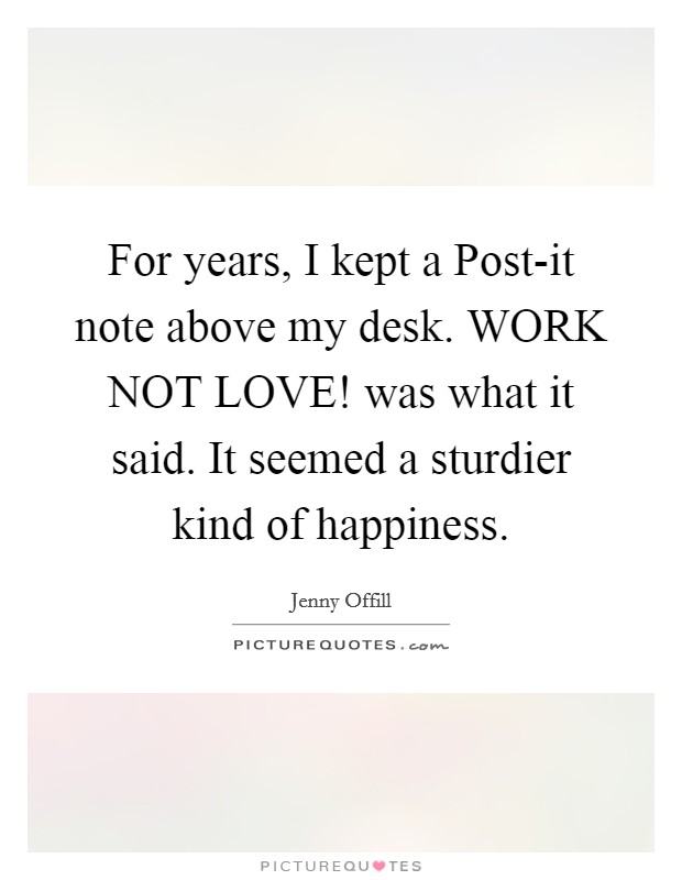 For years, I kept a Post-it note above my desk. WORK NOT LOVE! was what it said. It seemed a sturdier kind of happiness Picture Quote #1