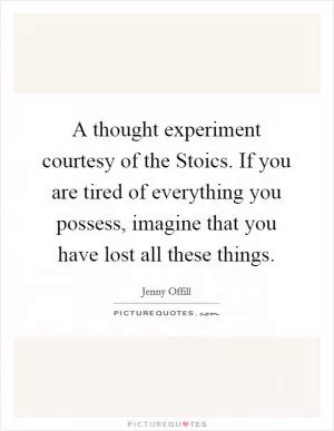 A thought experiment courtesy of the Stoics. If you are tired of everything you possess, imagine that you have lost all these things Picture Quote #1