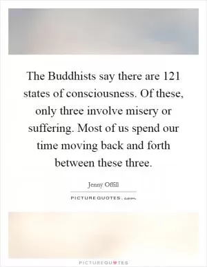 The Buddhists say there are 121 states of consciousness. Of these, only three involve misery or suffering. Most of us spend our time moving back and forth between these three Picture Quote #1