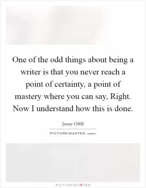 One of the odd things about being a writer is that you never reach a point of certainty, a point of mastery where you can say, Right. Now I understand how this is done Picture Quote #1