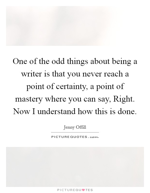 One of the odd things about being a writer is that you never reach a point of certainty, a point of mastery where you can say, Right. Now I understand how this is done Picture Quote #1