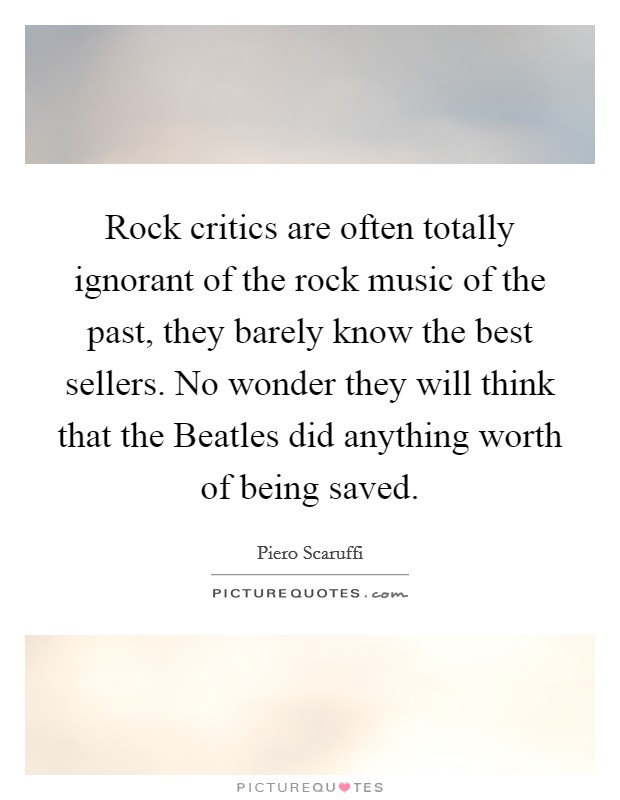 Rock critics are often totally ignorant of the rock music of the past, they barely know the best sellers. No wonder they will think that the Beatles did anything worth of being saved Picture Quote #1