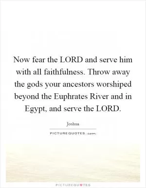 Now fear the LORD and serve him with all faithfulness. Throw away the gods your ancestors worshiped beyond the Euphrates River and in Egypt, and serve the LORD Picture Quote #1
