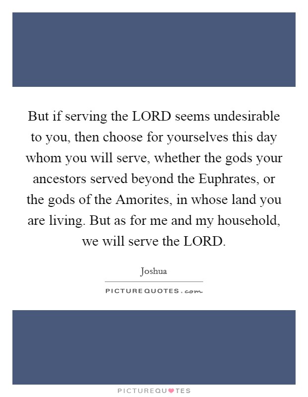 But if serving the LORD seems undesirable to you, then choose for yourselves this day whom you will serve, whether the gods your ancestors served beyond the Euphrates, or the gods of the Amorites, in whose land you are living. But as for me and my household, we will serve the LORD Picture Quote #1