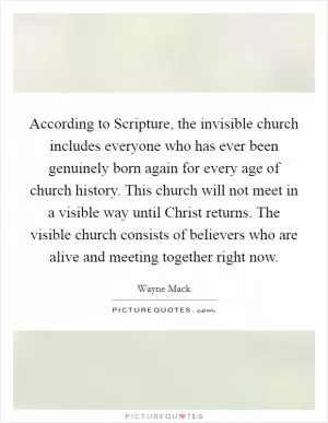 According to Scripture, the invisible church includes everyone who has ever been genuinely born again for every age of church history. This church will not meet in a visible way until Christ returns. The visible church consists of believers who are alive and meeting together right now Picture Quote #1