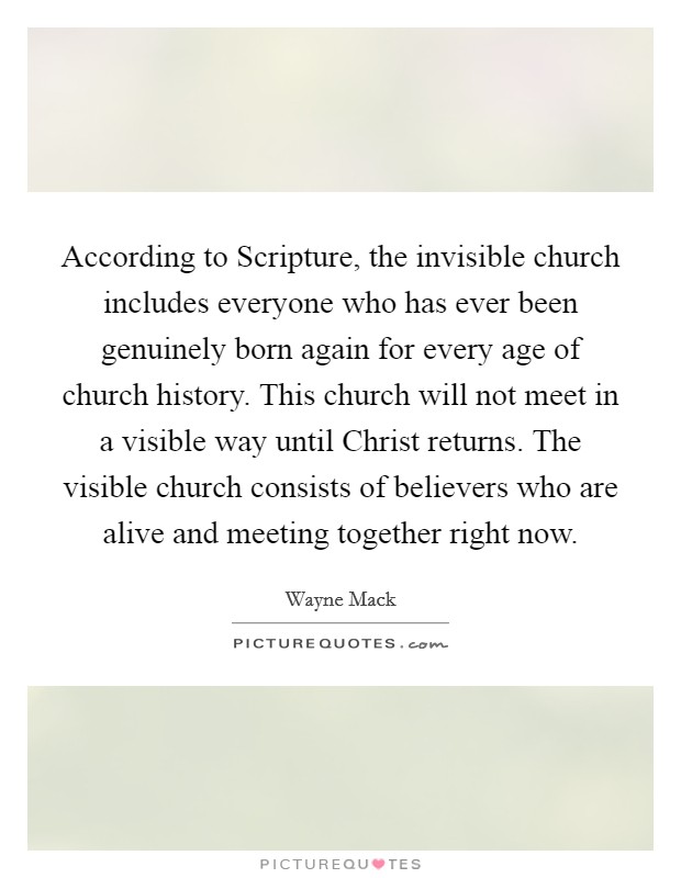 According to Scripture, the invisible church includes everyone who has ever been genuinely born again for every age of church history. This church will not meet in a visible way until Christ returns. The visible church consists of believers who are alive and meeting together right now Picture Quote #1