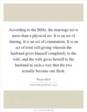 According to the Bible, the marriage act is more than a physical act. It is an act of sharing. It is an act of communion. It is an act of total self-giving wherein the husband gives himself completely to the wife, and the wife gives herself to the husband in such a way that the two actually become one flesh Picture Quote #1