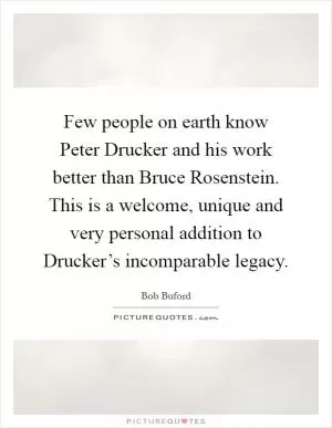 Few people on earth know Peter Drucker and his work better than Bruce Rosenstein. This is a welcome, unique and very personal addition to Drucker’s incomparable legacy Picture Quote #1