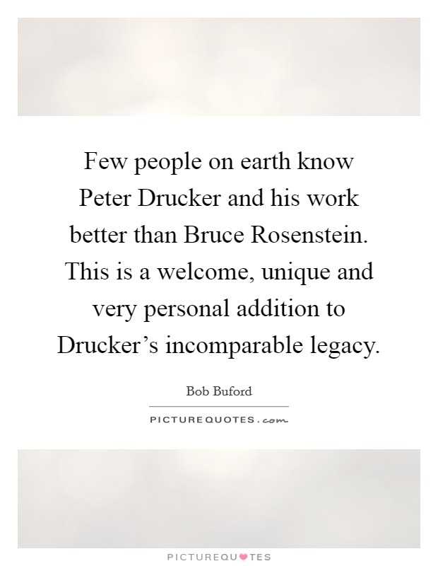 Few people on earth know Peter Drucker and his work better than Bruce Rosenstein. This is a welcome, unique and very personal addition to Drucker's incomparable legacy Picture Quote #1