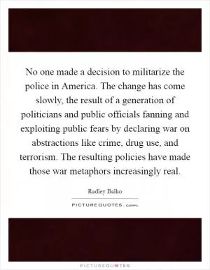 No one made a decision to militarize the police in America. The change has come slowly, the result of a generation of politicians and public officials fanning and exploiting public fears by declaring war on abstractions like crime, drug use, and terrorism. The resulting policies have made those war metaphors increasingly real Picture Quote #1
