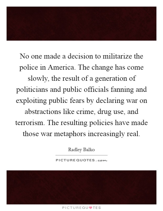 No one made a decision to militarize the police in America. The change has come slowly, the result of a generation of politicians and public officials fanning and exploiting public fears by declaring war on abstractions like crime, drug use, and terrorism. The resulting policies have made those war metaphors increasingly real Picture Quote #1