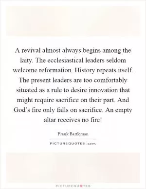 A revival almost always begins among the laity. The ecclesiastical leaders seldom welcome reformation. History repeats itself. The present leaders are too comfortably situated as a rule to desire innovation that might require sacrifice on their part. And God’s fire only falls on sacrifice. An empty altar receives no fire! Picture Quote #1