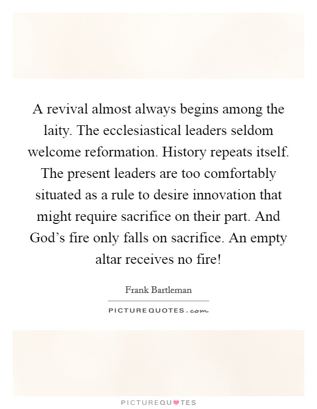 A revival almost always begins among the laity. The ecclesiastical leaders seldom welcome reformation. History repeats itself. The present leaders are too comfortably situated as a rule to desire innovation that might require sacrifice on their part. And God's fire only falls on sacrifice. An empty altar receives no fire! Picture Quote #1
