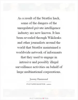 As a result of the Stratfor hack, some of the dangers of the unregulated private intelligence industry are now known. It has been revealed through Wikileaks and other journalists around the world that Stratfor maintained a worldwide network of informants that they used to engage in intrusive and possibly illegal surveillance activities on behalf of large multinational corporations Picture Quote #1