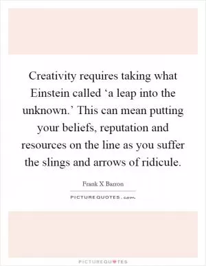 Creativity requires taking what Einstein called ‘a leap into the unknown.’ This can mean putting your beliefs, reputation and resources on the line as you suffer the slings and arrows of ridicule Picture Quote #1