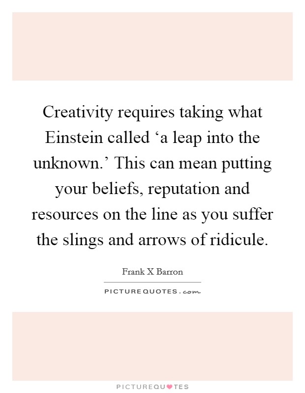 Creativity requires taking what Einstein called ‘a leap into the unknown.' This can mean putting your beliefs, reputation and resources on the line as you suffer the slings and arrows of ridicule Picture Quote #1