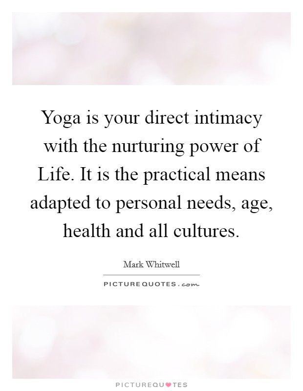 Yoga is your direct intimacy with the nurturing power of Life. It is the practical means adapted to personal needs, age, health and all cultures Picture Quote #1